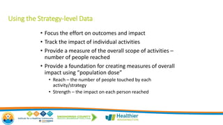 Using the Strategy-level Data
• Focus the effort on outcomes and impact
• Track the impact of individual activities
• Provide a measure of the overall scope of activities –
number of people reached
• Provide a foundation for creating measures of overall
impact using “population dose”
• Reach – the number of people touched by each
activity/strategy
• Strength – the impact on each person reached
 