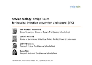 service	
  ecology:	
  design	
  issues	
  	
  
for	
  hospital	
  infec3on	
  preven3on	
  and	
  control	
  (IPC)	
  
	
  
	
   	
  Prof	
  Alastair	
  S	
  Macdonald	
  
	
   	
  Senior	
  Researcher	
  School	
  of	
  Design,	
  The	
  Glasgow	
  School	
  of	
  Art	
  
	
  
	
   	
  Dr	
  Colin	
  Macduﬀ	
  
	
   	
  School	
  of	
  Nursing	
  and	
  Midwifery,	
  Robert	
  Gordon	
  University,	
  Aberdeen	
  	
  
	
  
	
   	
  Dr	
  David	
  Loudon	
  
	
   	
  Research	
  Fellow,	
  The	
  Glasgow	
  School	
  of	
  Art	
  
	
  
	
   	
  Susan	
  Wan	
  
	
   	
  Research	
  Assistant,	
  The	
  Glasgow	
  School	
  of	
  Art	
  
	
  
	
  
	
  
	
  
Macdonald	
  et	
  al,	
  Service	
  Ecology,	
  SERVDES	
  2016,	
  Copenhagen,	
  24	
  May	
  2016.	
  
 