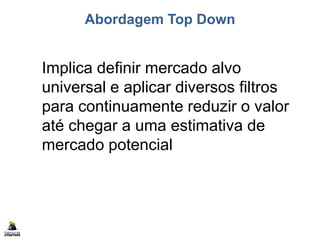 Abordagem Top Down
Implica definir mercado alvo
universal e aplicar diversos filtros
para continuamente reduzir o valor
até chegar a uma estimativa de
mercado potencial
 