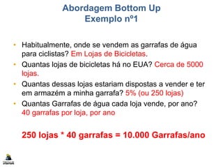 Abordagem Bottom Up
Exemplo nº1
• Habitualmente, onde se vendem as garrafas de água
para ciclistas? Em Lojas de Bicicletas.
• Quantas lojas de bicicletas há no EUA? Cerca de 5000
lojas.
• Quantas dessas lojas estariam dispostas a vender e ter
em armazém a minha garrafa? 5% (ou 250 lojas)
• Quantas Garrafas de água cada loja vende, por ano?
40 garrafas por loja, por ano
250 lojas * 40 garrafas = 10.000 Garrafas/ano
 