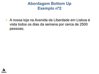 Abordagem Bottom Up
Exemplo nº2
• A nossa loja na Avenida da Liberdade em Lisboa é
vista todos os dias da semana por cerca de 2500
pessoas;
 