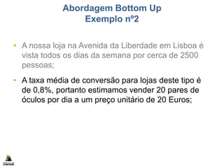 Abordagem Bottom Up
Exemplo nº2
• A nossa loja na Avenida da Liberdade em Lisboa é
vista todos os dias da semana por cerca de 2500
pessoas;
• A taxa média de conversão para lojas deste tipo é
de 0,8%, portanto estimamos vender 20 pares de
óculos por dia a um preço unitário de 20 Euros;
 
