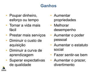Ganhos
• Poupar dinheiro,
esforço ou tempo
• Tornar a vida mais
fácil
• Prestar mais serviços
• Diminuir o custo de
aquisição
• Diminuir a curva de
aprendizagem
• Superar expectativas
de qualidade
• Aumentar
propriedades
• Melhorar
desempenho
• Aumentar o poder
pessoal
• Aumentar o estatuto
social
• Fazer sentir-se bem
• Aumentar o prazer,
divertimento
 