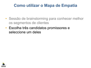 Como utilizar o Mapa de Empatia
• Sessão de brainstorming para conhecer melhor
os segmentos de clientes
• Escolha três candidatos promissores e
seleccione um deles
5
 