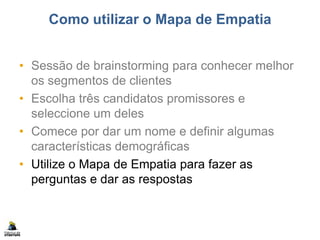 Como utilizar o Mapa de Empatia
• Sessão de brainstorming para conhecer melhor
os segmentos de clientes
• Escolha três candidatos promissores e
seleccione um deles
• Comece por dar um nome e definir algumas
características demográficas
• Utilize o Mapa de Empatia para fazer as
perguntas e dar as respostas
 