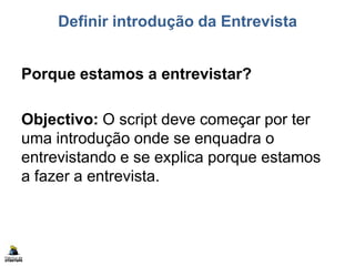 Definir introdução da Entrevista
Porque estamos a entrevistar?
Objectivo: O script deve começar por ter
uma introdução onde se enquadra o
entrevistando e se explica porque estamos
a fazer a entrevista.
 