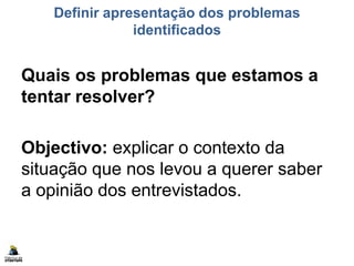 Definir apresentação dos problemas
identificados
Quais os problemas que estamos a
tentar resolver?
Objectivo: explicar o contexto da
situação que nos levou a querer saber
a opinião dos entrevistados.
 