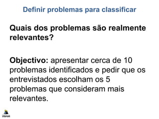 Definir problemas para classificar
Quais dos problemas são realmente
relevantes?
Objectivo: apresentar cerca de 10
problemas identificados e pedir que os
entrevistados escolham os 5
problemas que consideram mais
relevantes.
 