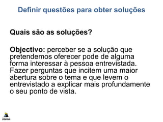 Definir questões para obter soluções
Quais são as soluções?
Objectivo: perceber se a solução que
pretendemos oferecer pode de alguma
forma interessar à pessoa entrevistada.
Fazer perguntas que incitem uma maior
abertura sobre o tema e que levem o
entrevistado a explicar mais profundamente
o seu ponto de vista.
 