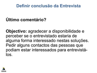 Definir conclusão da Entrevista
Último comentário?
Objectivo: agradecer a disponibilidade e
perceber se o entrevistado estaria de
alguma forma interessado nestas soluções.
Pedir alguns contactos das pessoas que
podiam estar interessados para entrevistá-
los.
 