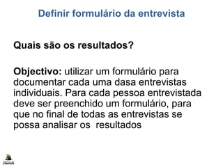 Definir formulário da entrevista
Quais são os resultados?
Objectivo: utilizar um formulário para
documentar cada uma dasa entrevistas
individuais. Para cada pessoa entrevistada
deve ser preenchido um formulário, para
que no final de todas as entrevistas se
possa analisar os resultados
 