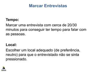 Marcar Entrevistas
Tempo:
Marcar uma entrevista com cerca de 20/30
minutos para conseguir ter tempo para falar com
as pessoas.
Local:
Escolher um local adequado (de preferência,
neutro) para que o entrevistado não se sinta
pressionado.
 