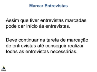 Marcar Entrevistas
Assim que tiver entrevistas marcadas
pode dar início às entrevistas.
Deve continuar na tarefa de marcação
de entrevistas até conseguir realizar
todas as entrevistas necessárias.
 