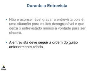 Durante a Entrevista
• Não é aconselhável gravar a entrevista pois é
uma situação para muitos desagradável e que
deixa o entrevistado menos à vontade para ser
sincero.
• A entrevista deve seguir a ordem do guião
anteriormente criado.
 