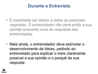 Durante a Entrevista
• É importante ser aberto a todas as possíveis
respostas. O entrevistador não deve emitir a sua
opinião enquanto ouve as respostas dos
entrevistados.
• Mais ainda, o entrevistador deve estimular o
desenvolvimento de ideias, pedindo ao
entrevistado para explicar o mais claramente
possível a sua opinião e o porquê da sua
resposta-
 