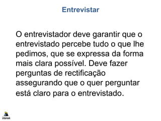 Entrevistar
O entrevistador deve garantir que o
entrevistado percebe tudo o que lhe
pedimos, que se expressa da forma
mais clara possível. Deve fazer
perguntas de rectificação
assegurando que o quer perguntar
está claro para o entrevistado.
 
