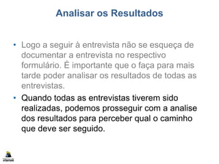 Analisar os Resultados
• Logo a seguir à entrevista não se esqueça de
documentar a entrevista no respectivo
formulário. É importante que o faça para mais
tarde poder analisar os resultados de todas as
entrevistas.
• Quando todas as entrevistas tiverem sido
realizadas, podemos prosseguir com a analise
dos resultados para perceber qual o caminho
que deve ser seguido.
 