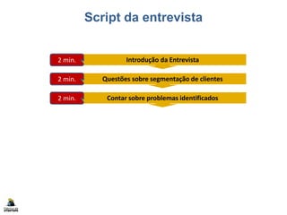 Script da entrevista
Introdução da Entrevista2 min.
Questões sobre segmentação de clientes2 min.
Contar sobre problemas identificados2 min.
Apresentar problemas para classificar4 min.
Questões para obter soluções15 min.
Conclusão da Entrevista2 min.
Documentar resultados (formulário)5 min.
 