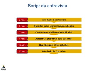 Script da entrevista
Introdução da Entrevista2 min.
Questões sobre segmentação de clientes2 min.
Contar sobre problemas identificados2 min.
Apresentar problemas para classificar4 min.
Questões para obter soluções15 min.
Conclusão da Entrevista2 min.
Documentar resultados (formulário)5 min.
 