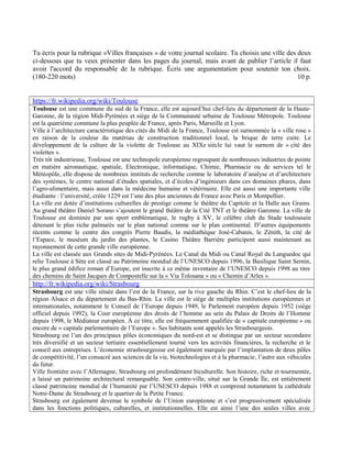 Tu écris pour la rubrique «Villes françaises » de votre journal scolaire. Tu choisis une ville des deux
ci-dessous que tu veux présenter dans les pages du journal, mais avant de publier l’article il faut
avoir l'accord du responsable de la rubrique. Écris une argumentation pour soutenir ton choix.
(180-220 mots) 10 p.
https://fr.wikipedia.org/wiki/Toulouse
Toulouse est une commune du sud de la France, elle est aujourd’hui chef-lieu du département de la Haute-
Garonne, de la région Midi-Pyrénées et siège de la Communauté urbaine de Toulouse Métropole. Toulouse
est la quatrième commune la plus peuplée de France, après Paris, Marseille et Lyon.
Ville à l’architecture caractéristique des cités du Midi de la France, Toulouse est surnommée la « ville rose »
en raison de la couleur du matériau de construction traditionnel local, la brique de terre cuite. Le
développement de la culture de la violette de Toulouse au XIXe siècle lui vaut le surnom de « cité des
violettes ».
Très tôt industrieuse, Toulouse est une technopole européenne regroupant de nombreuses industries de pointe
en matière aéronautique, spatiale, Electronique, informatique, Chimie, Pharmacie ou de services tel le
Météopôle, elle dispose de nombreux instituts de recherche comme le laboratoire d’analyse et d’architecture
des systèmes, le centre national d’études spatiales, et d’écoles d’ingénieurs dans ces domaines phares, dans
l’agro-alimentaire, mais aussi dans la médecine humaine et vétérinaire. Elle est aussi une importante ville
étudiante : l’université, créée 1229 est l’une des plus anciennes de France avec Paris et Montpellier.
La ville est dotée d’institutions culturelles de prestige comme le théâtre du Capitole et la Halle aux Grains.
Au grand théâtre Daniel Sorano s’ajoutent le grand théâtre de la Cité TNT et le théâtre Garonne. La ville de
Toulouse est dominée par son sport emblématique, le rugby à XV, le célèbre club du Stade toulousain
détenant le plus riche palmarès sur le plan national comme sur le plan continental. D’autres équipements
récents comme le centre des congrès Pierre Baudis, la médiathèque José-Cabanis, le Zénith, la cité de
l’Espace, le muséum du jardin des plantes, le Casino Théâtre Barrière participent aussi maintenant au
rayonnement de cette grande ville européenne.
La ville est classée aux Grands sites de Midi-Pyrénées. Le Canal du Midi ou Canal Royal du Languedoc qui
relie Toulouse à Sète est classé au Patrimoine mondial de l’UNESCO depuis 1996, la Basilique Saint Sernin,
le plus grand édifice roman d’Europe, est inscrite à ce même inventaire de l’UNESCO depuis 1998 au titre
des chemins de Saint Jacques de Compostelle sur la « Via Tolosana » ou « Chemin d’Arles ».
http://fr.wikipedia.org/wiki/Strasbourg
Strasbourg est une ville située dans l’est de la France, sur la rive gauche du Rhin. C’est le chef-lieu de la
région Alsace et du département du Bas-Rhin. La ville est le siège de multiples institutions européennes et
internationales, notamment le Conseil de l’Europe depuis 1949, le Parlement européen depuis 1952 (siège
officiel depuis 1992), la Cour européenne des droits de l’homme au sein du Palais de Droits de l’Homme
depuis 1998, le Médiateur européen. À ce titre, elle est fréquemment qualifiée de « capitale européenne » ou
encore de « capitale parlementaire de l’Europe ». Ses habitants sont appelés les Strasbourgeois.
Strasbourg est l’un des principaux pôles économiques du nord-est et se distingue par un secteur secondaire
très diversifié et un secteur tertiaire essentiellement tourné vers les activités financières, la recherche et le
conseil aux entreprises. L’économie strasbourgeoise est également marquée par l’implantation de deux pôles
de compétitivité, l’un consacré aux sciences de la vie, biotechnologies et à la pharmacie, l’autre aux véhicules
du futur.
Ville frontière avec l’Allemagne, Strasbourg est profondément biculturelle. Son histoire, riche et tourmentée,
a laissé un patrimoine architectural remarquable. Son centre-ville, situé sur la Grande Île, est entièrement
classé patrimoine mondial de l’humanité par l’UNESCO depuis 1988 et comprend notamment la cathédrale
Notre-Dame de Strasbourg et le quartier de la Petite France.
Strasbourg est également devenue le symbole de l’Union européenne et s’est progressivement spécialisée
dans les fonctions politiques, culturelles, et institutionnelles. Elle est ainsi l’une des seules villes avec
 