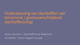 Ondersteuning van slachtoffers van
terrorisme / grensoverschrijdend
slachtofferschap
Victor Jammers – Slachtofferhulp Nederland
An Verelst – Victim Support Europe
 