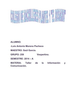 ALUMNO:
-Luis Antonio Moreno Pacheco
MAESTRO: Saúl García.
GRUPO: 259 Vespertino.
SEMESTRE: 2014 – A
MATERIA: Taller de la Información y
Comunicación.
 