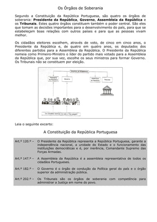 Os Órgãos de Soberania
Segundo a Constituição da República Portuguesa, são quatro os órgãos de
soberania: Presidente da República, Governo, Assembleia da República e
os Tribunais. Estes quatro órgãos constituem também o poder central. São eles
que tomam as decisões importantes para o desenvolvimento do país, para que se
estabeleçam boas relações com outros países e para que as pessoas vivam
melhor.
Os cidadãos eleitores escolhem, através de voto, de cinco em cinco anos, o
Presidente da República e, de quatro em quatro anos, os deputados dos
diferentes partidos para a Assembleia da República. O Presidente da República
nomeia como Primeiro-Ministro o líder do partido mais votado para a Assembleia
da República que, por sua vez, escolhe os seus ministros para formar Governo.
Os Tribunais não se constituem por eleição.
Leia o seguinte excerto:
A Constituição da República Portuguesa
Art.º 120.º – O Presidente da República representa a República Portuguesa, garante a
independência nacional, a unidade do Estado e o funcionamento das
instituições democráticas e é, por inerência, Comandante Supremo das
Forças Armadas.
Art.º 147.º – A Assembleia da República é a assembleia representativa de todos os
cidadãos Portugueses.
Art.º 182.º – O Governo é o órgão de condução da Política geral do país e o órgão
superior da administração pública.
Art.º 202.º – Os Tribunais são os órgãos de soberania com competência para
administrar a Justiça em nome do povo.
 