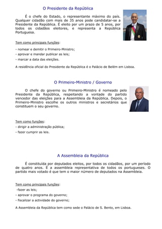 O Presidente da República
É o chefe do Estado, o representante máximo do país.
Qualquer cidadão com mais de 35 anos pode candidatar-se a
Presidente da República. É eleito por um prazo de 5 anos, por
todos os cidadãos eleitores, e representa a República
Portuguesa.
Tem como principais funções:
- nomear e demitir o Primeiro-Ministro;
- aprovar e mandar publicar as leis;
- marcar a data das eleições.
A residência oficial do Presidente da República é o Palácio de Belém em Lisboa.
O Primeiro-Ministro / Governo
O chefe do governo ou Primeiro-Ministro é nomeado pelo
Presidente da República, respeitando a vontade do partido
vencedor das eleições para a Assembleia da República. Depois, o
Primeiro-Ministro escolhe os outros ministros e secretários que
constituem o seu governo.
Tem como funções:
- dirigir a administração pública;
- fazer cumprir as leis.
A Assembleia da República
É constituída por deputados eleitos, por todos os cidadãos, por um período
de quatro anos. É a assembleia representativa de todos os portugueses. O
partido mais votado é que tem o maior número de deputados na Assembleia.
Tem como principais funções:
-fazer as leis;
- aprovar o programa do governo;
- fiscalizar a actividade do governo;
A Assembleia da República tem como sede o Palácio de S. Bento, em Lisboa.
 