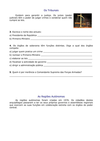 Os Tribunais
Existem para garantir a justiça. Os juízes (poder
judicial) têm o poder de julgar crimes e condenar quem não
cumpre as leis.
3. Escreva o nome dos actuais:
a) Presidente da República ___________________________________________
b) Primeiro-Ministro ________________________________________________
4. Os órgãos de soberania têm funções distintas. Diga a qual dos órgãos
compete:
a) julgar quem pratica um crime ______________________________________
b) nomear o Primeiro-Ministro ________________________________________
c) elaborar as leis __________________________________________________
d) fiscalizar a actividade do governo ___________________________________
e) dirigir a administração pública ______________________________________
5. Quem é por inerência o Comandante Supremo das Forças Armadas?
_________________________________________________________________
As Regiões Autónomas
As regiões autónomas foram criadas em 1976. Os cidadãos destes
arquipélagos passaram a ter os seus próprios governos e assembleias regionais
que exercem as suas funções em colaboração estreita com os órgãos do poder
central.
 