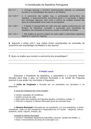 A Constituição da República Portuguesa
Art.º 5.º – 1. Portugal abrange o território historicamente definido no continente
europeu e os arquipélagos dos açores e da Madeira.
Art.º 225.º – 2. A autonomia das regiões visa, a participação democrática dos
cidadãos, o desenvolvimento económico-social e a promoção e defesa
dos interesses regionais, bem como o reforço da unidade nacional dos
laços de solidariedade entre todos os portugueses.
Art.º 230.º – 1. 0 Estado é representado em cada uma das regiões autónomas por um
Ministro da República, nomeado e exonerado peio Presidente da
República, sob proposta do Governo, ouvido o Conselho de Estado.
Art.º 231.º – 1. São órgãos de governo próprio de cada região a assembleia legislativa
regional e o governo regional.
6. Segundo o artigo 225.º, que razões foram consideradas na concessão da
autonomia aos arquipélagos da Madeira e dos Açores?
_________________________________________________________________
_________________________________________________________________
7. Quais os órgãos que revelam a autonomia dos arquipélagos?
_________________________________________________________________
_________________________________________________________________
O Poder Local
Enquanto o Presidente da República, a assembleia e o Governo tomam
decisões para todo o país, as Câmaras Municipais e as Juntas de Freguesia
exercem a sua acção nos municípios e freguesias.
A Junta de Freguesia é formada por um presidente um secretário e um
tesoureiro.
A Junta de Freguesia tem como funções:
 Conferir atestados de residência;
 Conferir provas de vida;
 Zelar pelos bens públicos da freguesia (jardins, cemitérios, praças…);
 Informar e requerer à Câmara Municipal obras de interesse local.
A Câmara Municipal é formada por um presidente, um vice-presidente, e vários
vereadores. Cada um dos vereadores é responsável por um sector – desporto, cultura,
ambiente, obras, higiene, limpeza, etc.
Compete à Câmara Municipal:
 Construir instalações desportivas (pavilhões, piscinas, campos de futebol…);
 Fazer o licenciamento de obras de construção civil;
 