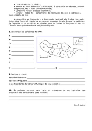 A
B
D
C
E
F
G
H I
J
K
 Construir escolas do 1º ciclo;
 Definir as áreas destinadas a habitações, à construção de fábricas, parques
desportivos, etc. – Plano Director Municipal;
 Construir e reparar estradas e caminhos;
 Instalar redes de saneamento, de distribuição da água e eletricidade,
fazer a recolha do lixo.
A Assembleia de Freguesia e a Assembleia Municipal são órgãos com poder
deliberativo. Como tal, discutem e apresentam propostas de solução para os problemas
da freguesia ou do município. As eleições para as Juntas de Freguesia e para as
Câmaras Municipais chamam-se eleições autárquicas.
8. Identifique os concelhos da RAM.
I - ___________________ J - _______________ K - ____________________
9. Indique o nome:
a) do seu concelho _________________________________________________
b) da sua freguesia _________________________________________________
c) do Presidente da Câmara Municipal do seu concelho _____________________
10. Se pudesse escrever uma carta ao presidente do seu concelho, que
problemas lhe apresentaria para resolver?
_________________________________________________________________
_________________________________________________________________
_________________________________________________________________
Bom Trabalho!
A - ____________________
B - ____________________
C - ____________________
D - ____________________
E - ____________________
F - ____________________
G - ____________________
H - ____________________
 