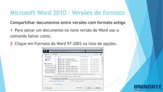 Microsoft Word 2010 –Versõesde formato 
Compartilhar documentos entre versões com formato antigo 
1 Para salvar um documento na nova versão do Word use o comando Salvar como. 
2Clique em Formato do Word 97-2003 na lista de opções.  