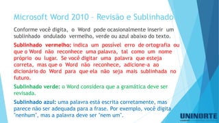 Microsoft Word 2010 –Revisãoe Sublinhado 
Conforme você digita, o Word pode ocasionalmente inserir um sublinhado ondulado vermelho, verde ou azul abaixo do texto. 
Sublinhado vermelho: indica um possível erro de ortografia ou que o Word não reconhece uma palavra, tal como um nome próprio ou lugar. Se você digitar uma palavra que esteja correta, mas que o Word não reconhece, adicione-a ao dicionário do Word para que ela não seja mais sublinhada no futuro. 
Sublinhado verde:o Word considera que a gramática deve ser revisada. 
Sublinhado azul:uma palavra está escrita corretamente, mas parece não ser adequada para a frase. Por exemplo, você digita "nenhum", mas a palavra deve ser "nem um". 