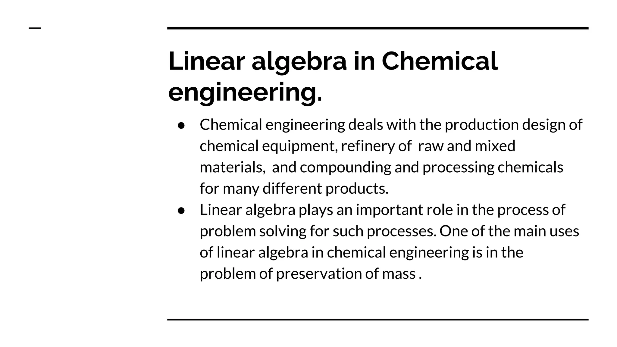 Linear algebra in Chemical
engineering.
● Chemical engineering deals with the production design of
chemical equipment, refinery of raw and mixed
materials, and compounding and processing chemicals
for many different products.
● Linear algebra plays an important role in the process of
problem solving for such processes. One of the main uses
of linear algebra in chemical engineering is in the
problem of preservation of mass .
 