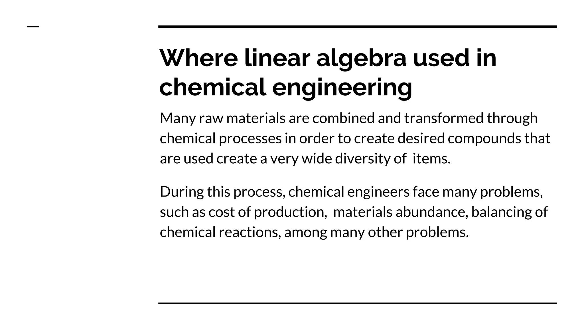 Where linear algebra used in
chemical engineering
Many raw materials are combined and transformed through
chemical processes in order to create desired compounds that
are used create a very wide diversity of items.
During this process, chemical engineers face many problems,
such as cost of production, materials abundance, balancing of
chemical reactions, among many other problems.
 