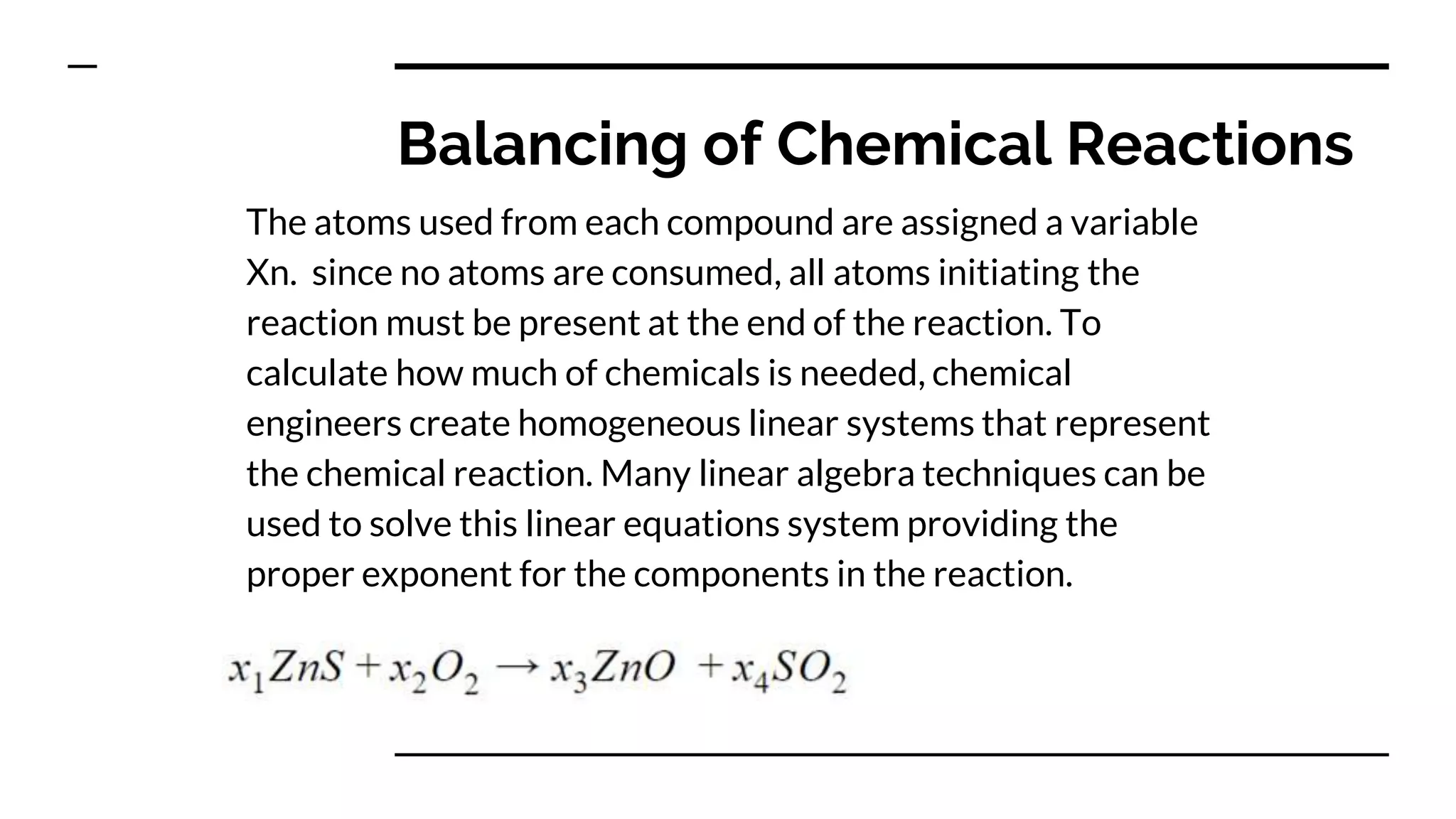 Balancing of Chemical Reactions
The atoms used from each compound are assigned a variable
Xn. since no atoms are consumed, all atoms initiating the
reaction must be present at the end of the reaction. To
calculate how much of chemicals is needed, chemical
engineers create homogeneous linear systems that represent
the chemical reaction. Many linear algebra techniques can be
used to solve this linear equations system providing the
proper exponent for the components in the reaction.
 