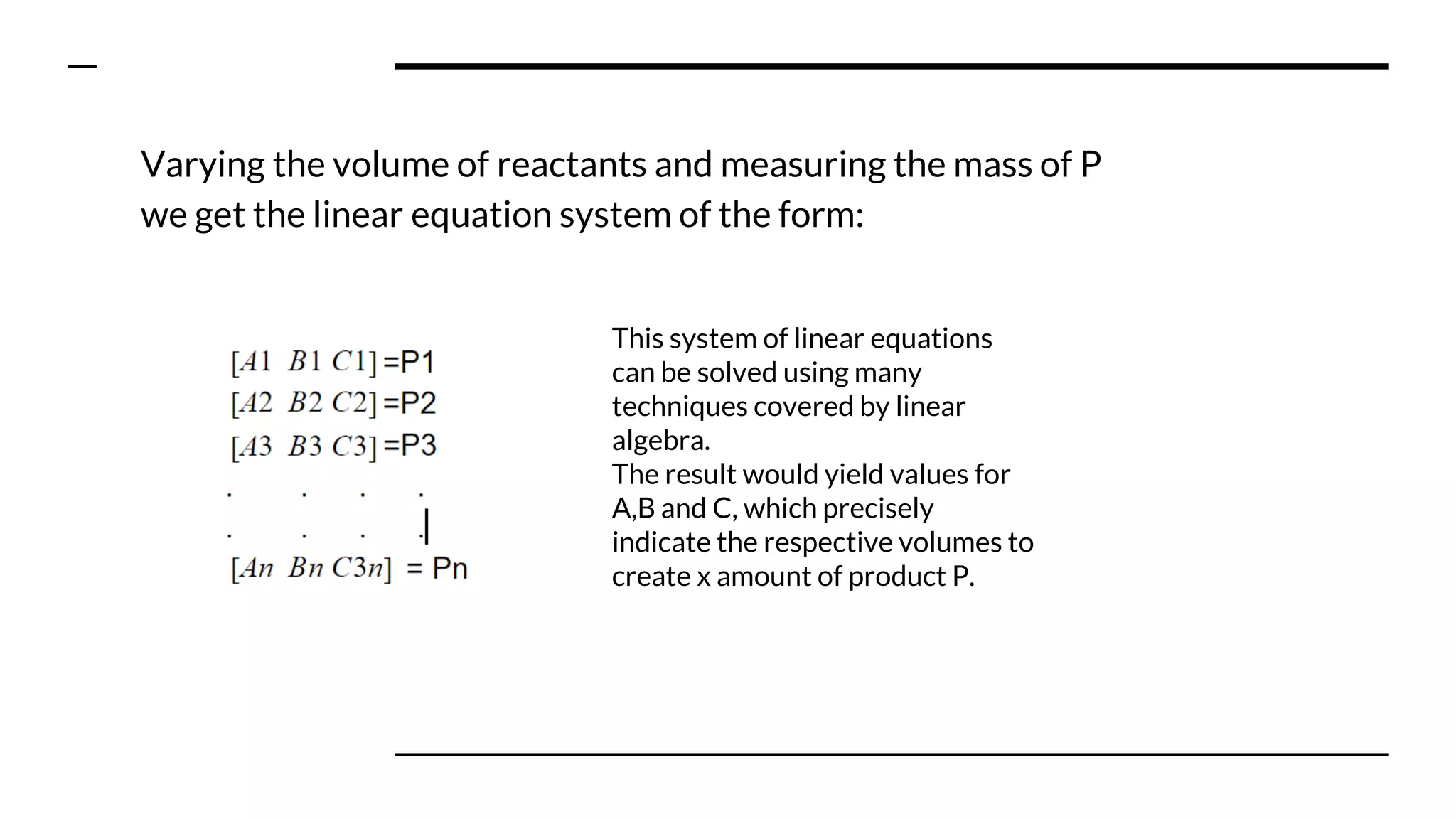 Varying the volume of reactants and measuring the mass of P
we get the linear equation system of the form:
This system of linear equations
can be solved using many
techniques covered by linear
algebra.
The result would yield values for
A,B and C, which precisely
indicate the respective volumes to
create x amount of product P.
 
