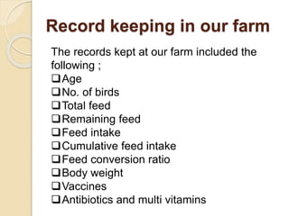 Record keeping in our farm
The records kept at our farm included the
following ;
Age
No. of birds
Total feed
Remaining feed
Feed intake
Cumulative feed intake
Feed conversion ratio
Body weight
Vaccines
Antibiotics and multi vitamins
 