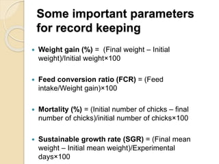 Some important parameters
for record keeping
 Weight gain (%) = (Final weight – Initial
weight)/Initial weight×100
 Feed conversion ratio (FCR) = (Feed
intake/Weight gain)×100
 Mortality (%) = (Initial number of chicks – final
number of chicks)/initial number of chicks×100
 Sustainable growth rate (SGR) = (Final mean
weight – Initial mean weight)/Experimental
days×100
 