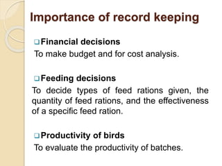 Importance of record keeping
Financial decisions
To make budget and for cost analysis.
Feeding decisions
To decide types of feed rations given, the
quantity of feed rations, and the effectiveness
of a specific feed ration.
Productivity of birds
To evaluate the productivity of batches.
 