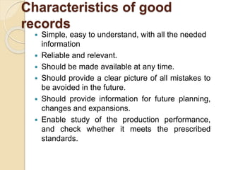 Characteristics of good
records
 Simple, easy to understand, with all the needed
information
 Reliable and relevant.
 Should be made available at any time.
 Should provide a clear picture of all mistakes to
be avoided in the future.
 Should provide information for future planning,
changes and expansions.
 Enable study of the production performance,
and check whether it meets the prescribed
standards.
 