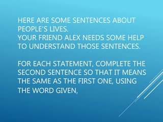 HERE ARE SOME SENTENCES ABOUT
PEOPLE’S LIVES.
YOUR FRIEND ALEX NEEDS SOME HELP
TO UNDERSTAND THOSE SENTENCES.
FOR EACH STATEMENT, COMPLETE THE
SECOND SENTENCE SO THAT IT MEANS
THE SAME AS THE FIRST ONE, USING
THE WORD GIVEN,
 