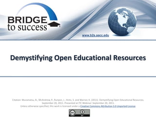 www.b2s.aacc.edu




Demystifying Open Educational Resources




Citation: Muramatsu, B., McAndrew, P., Runyon, J., Hintz, S. and Warner, K. (2011). Demystifying Open Educational Resources.
                           September 20, 2011. Presented at ITC Webinar: September 20, 2011.
        Unless otherwise specified, this work is licensed under a Creative Commons Attribution 3.0 Unported License.
 
