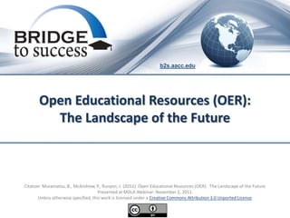 b2s.aacc.edu




       Open Educational Resources (OER):
         The Landscape of the Future



Citation: Muramatsu, B., McAndrew, P., Runyon, J. (2011). Open Educational Resources (OER): The Landscape of the Future.
                                      Presented at MDLA Webinar: November 2, 2011.
       Unless otherwise specified, this work is licensed under a Creative Commons Attribution 3.0 Unported License.
 