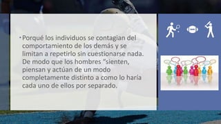 Porqué los individuos se contagian del
comportamiento de los demás y se
limitan a repetirlo sin cuestionarse nada.
De modo que los hombres “sienten,
piensan y actúan de un modo
completamente distinto a como lo haría
cada uno de ellos por separado.
 