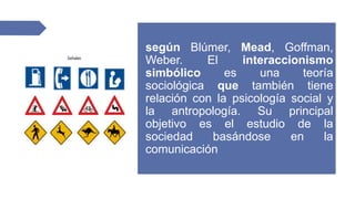 según Blúmer, Mead, Goffman,
Weber. El interaccionismo
simbólico es una teoría
sociológica que también tiene
relación con la psicología social y
la antropología. Su principal
objetivo es el estudio de la
sociedad basándose en la
comunicación
 