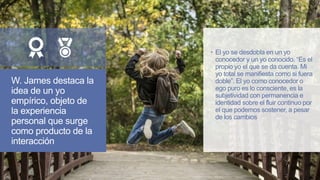 W. James destaca la
idea de un yo
empírico, objeto de
la experiencia
personal que surge
como producto de la
interacción
 El yo se desdobla en un yo
conocedor y un yo conocido. “Es el
propio yo el que se da cuenta. Mi
yo total se manifiesta como si fuera
doble”. El yo como conocedor o
ego puro es lo consciente, es la
subjetividad con permanencia e
identidad sobre el fluir continuo por
el que podemos sostener, a pesar
de los cambios
 