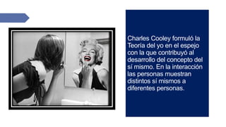 Charles Cooley formuló la
Teoría del yo en el espejo
con la que contribuyó al
desarrollo del concepto del
sí mismo. En la interacción
las personas muestran
distintos sí mismos a
diferentes personas.
 