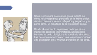  Cooley considera que nuestro yo es función de
cómo nos imaginamos percibirlo en la mente de los
demás, cómo nos vemos reflejados y juzgados, y es,
por lo tanto, un resultado de la interacción social.
Desde el nacimiento la persona participa en un
mundo de acciones interpretadas. El desarrollo
humano va de lo biológico a lo social y lo simbólico.
Las personas experimentan una reacción emocional
a la evaluación de sí mismos percibida en los otros.
 