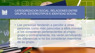 CATEGORIZACION SOCIAL, RELACIONES ENTRE
GRUPOS, ESTEREOTIPOS E IDENTIDAD SOCIAL
• Las personas tenderán a percibir a otras
personas como más parecidas a ellos mismos
si los consideran pertenecientes al propio
grupo y contrariamente, los verán enfatizando
las diferencias si no los consideran miembros
de su grupo.
 